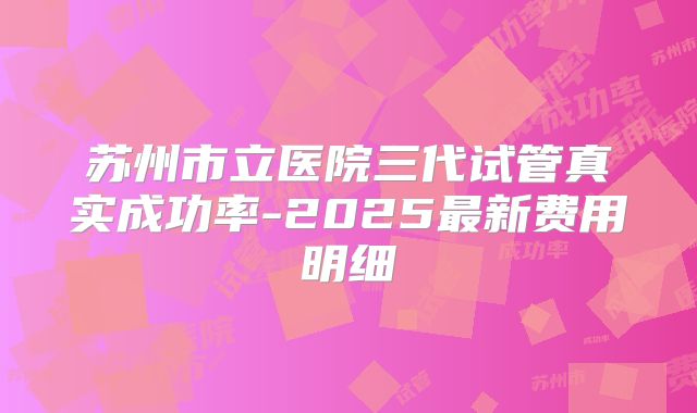 苏州市立医院三代试管真实成功率-2025最新费用明细