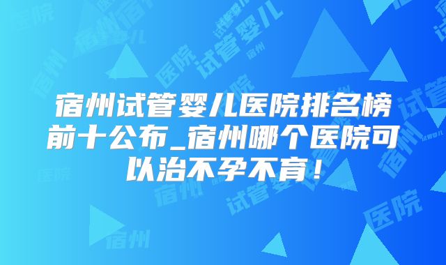 宿州试管婴儿医院排名榜前十公布_宿州哪个医院可以治不孕不育！
