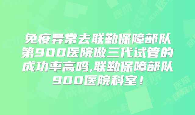 免疫异常去联勤保障部队第900医院做三代试管的成功率高吗,联勤保障部队900医院科室!