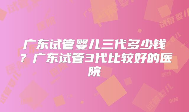 广东试管婴儿三代多少钱？广东试管3代比较好的医院