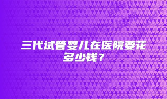 三代试管婴儿在医院要花多少钱？