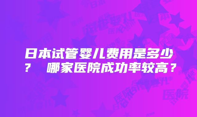 日本试管婴儿费用是多少？ 哪家医院成功率较高？