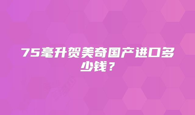 75毫升贺美奇国产进口多少钱?
