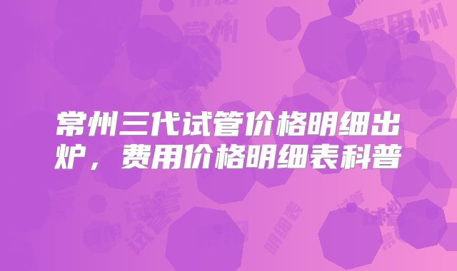 常州三代试管价格明细出炉，费用价格明细表科普