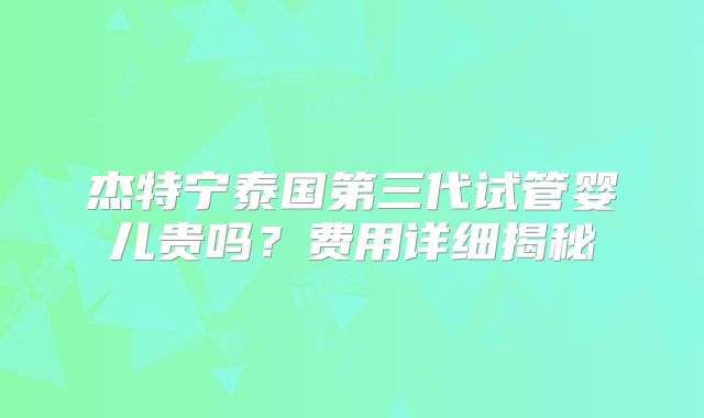 杰特宁泰国第三代试管婴儿贵吗？费用详细揭秘