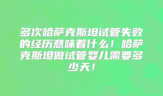 多次哈萨克斯坦试管失败的经历意味着什么!哈萨克斯坦做试管婴儿需要多少天!