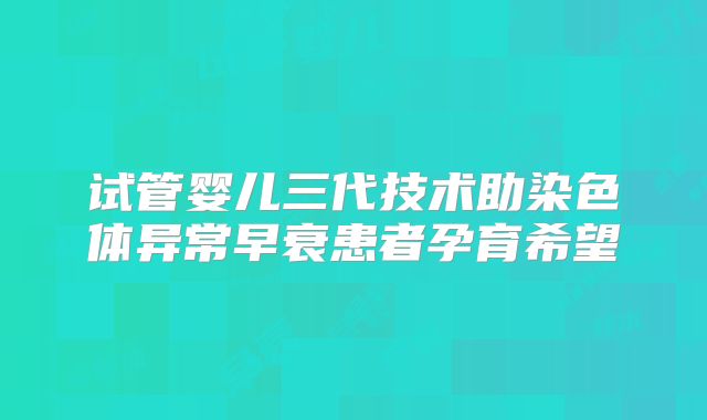 试管婴儿三代技术助染色体异常早衰患者孕育希望