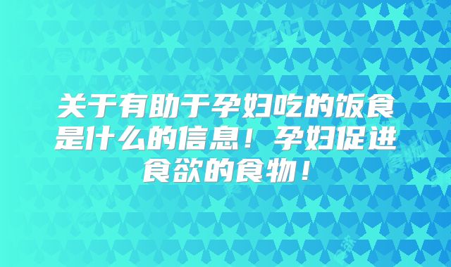 关于有助于孕妇吃的饭食是什么的信息!孕妇促进食欲的食物!