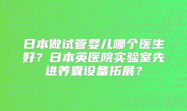 日本做试管婴儿哪个医生好?日本英医院实验室先进养囊设备拓展?