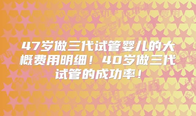 47岁做三代试管婴儿的大概费用明细！40岁做三代试管的成功率！