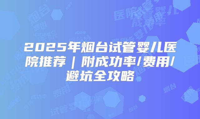 2025年烟台试管婴儿医院推荐｜附成功率/费用/避坑全攻略