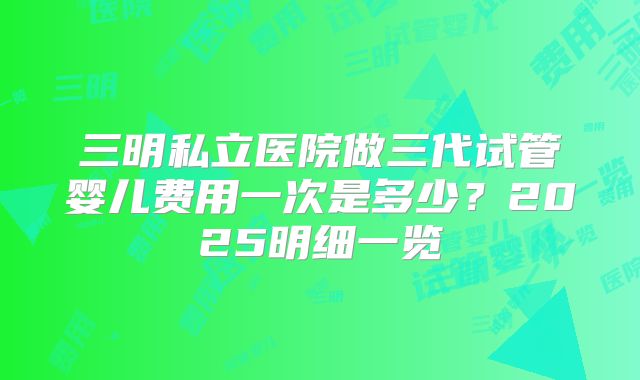 三明私立医院做三代试管婴儿费用一次是多少?2025明细一览