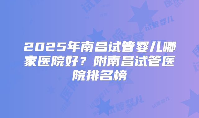 2025年南昌试管婴儿哪家医院好？附南昌试管医院排名榜