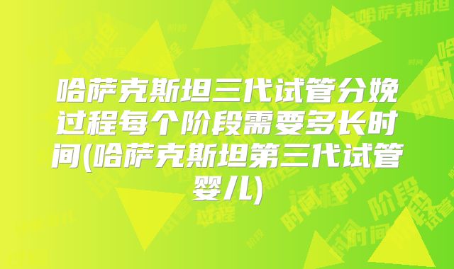 哈萨克斯坦三代试管分娩过程每个阶段需要多长时间(哈萨克斯坦第三代试管婴儿)