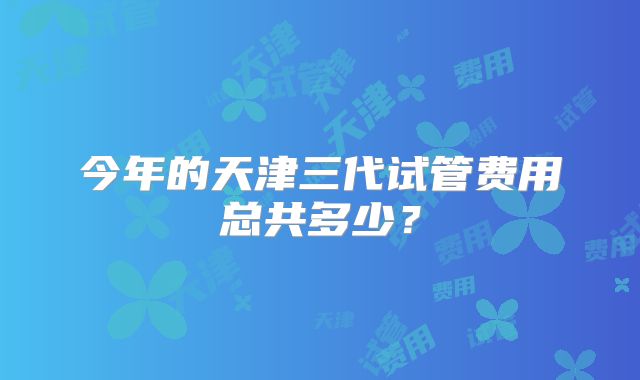 今年的天津三代试管费用总共多少？