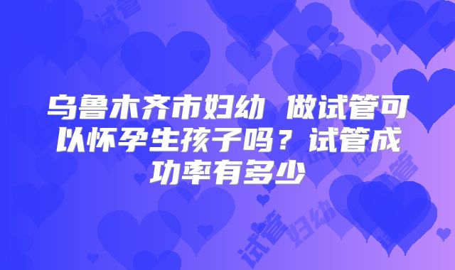 乌鲁木齐市妇幼 做试管可以怀孕生孩子吗？试管成功率有多少