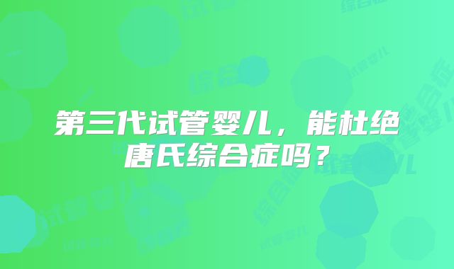 第三代试管婴儿,能杜绝唐氏综合症吗?