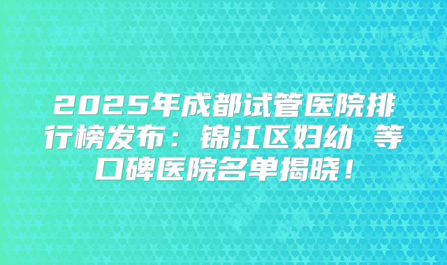 2025年成都试管医院排行榜发布：锦江区妇幼 等口碑医院名单揭晓！