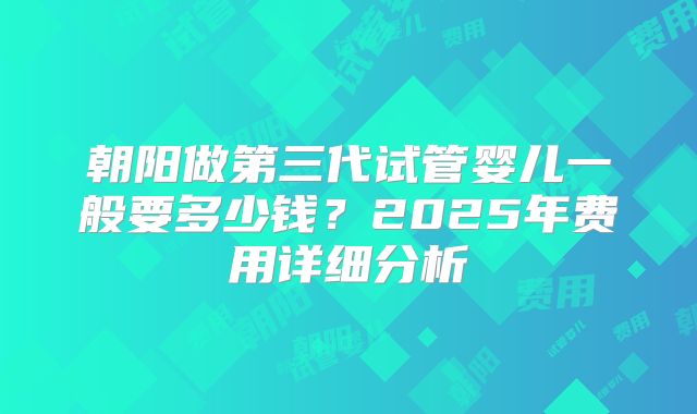 朝阳做第三代试管婴儿一般要多少钱？2025年费用详细分析