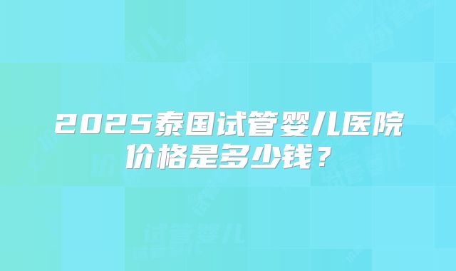 2025泰国试管婴儿医院价格是多少钱？