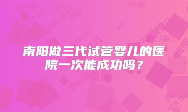 南阳做三代试管婴儿的医院一次能成功吗？