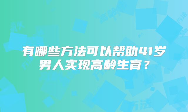 有哪些方法可以帮助41岁男人实现高龄生育？