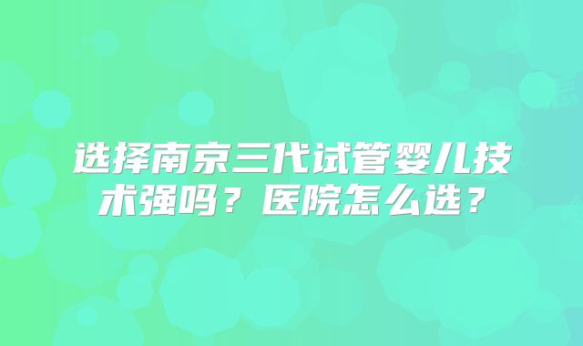 选择南京三代试管婴儿技术强吗？医院怎么选？