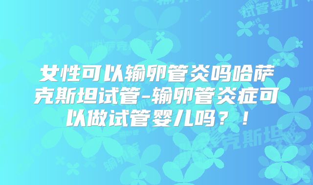 女性可以输卵管炎吗哈萨克斯坦试管-输卵管炎症可以做试管婴儿吗?!