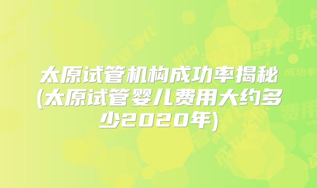 太原试管机构成功率揭秘(太原试管婴儿费用大约多少2020年)