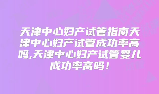 天津中心妇产试管指南天津中心妇产试管成功率高吗,天津中心妇产试管婴儿成功率高吗！