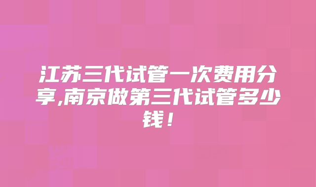 江苏三代试管一次费用分享,南京做第三代试管多少钱！