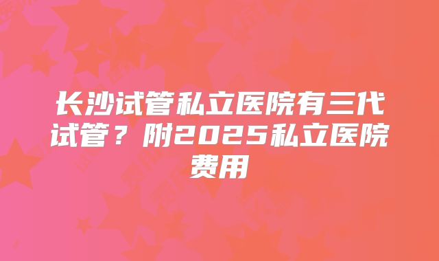 长沙试管私立医院有三代试管?附2025私立医院费用