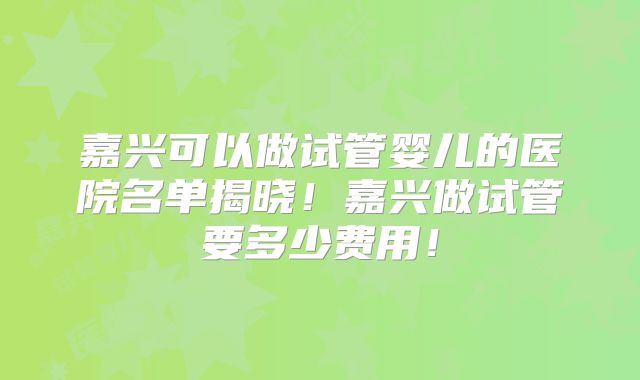 嘉兴可以做试管婴儿的医院名单揭晓！嘉兴做试管要多少费用！