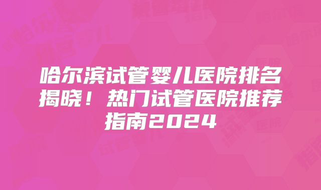 哈尔滨试管婴儿医院排名揭晓!热门试管医院推荐指南2024