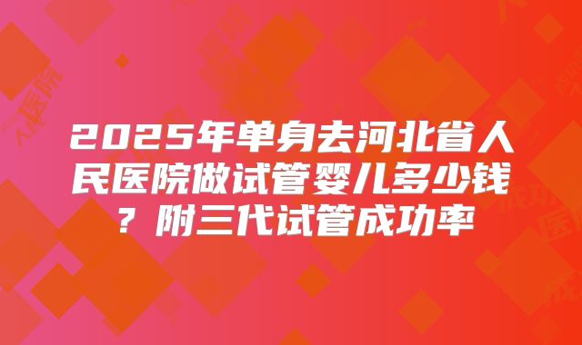2025年单身去河北省人民医院做试管婴儿多少钱?附三代试管成功率
