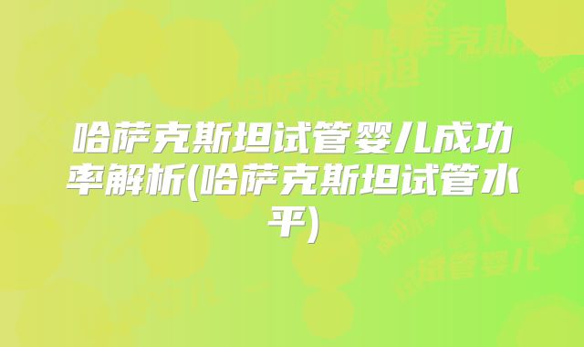 哈萨克斯坦试管婴儿成功率解析(哈萨克斯坦试管水平)