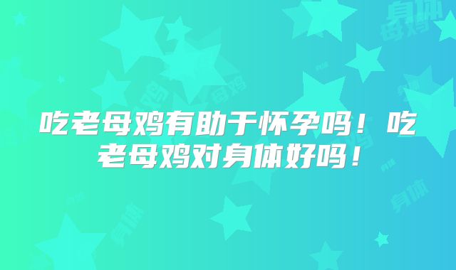 吃老母鸡有助于怀孕吗！吃老母鸡对身体好吗！
