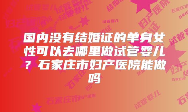 国内没有结婚证的单身女性可以去哪里做试管婴儿?石家庄市妇产医院能做吗