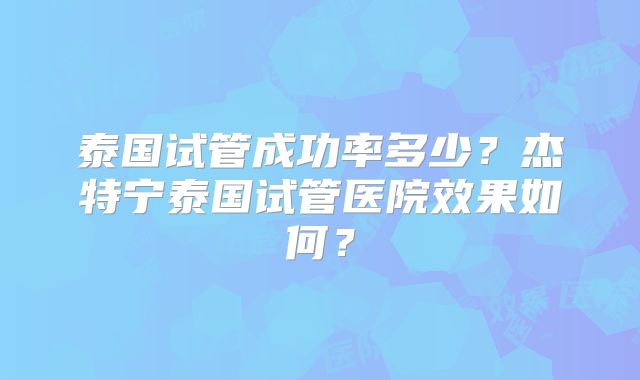 泰国试管成功率多少?杰特宁泰国试管医院效果如何?