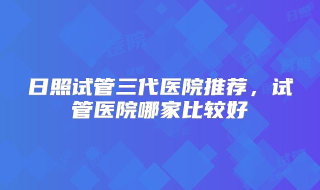 日照试管三代医院推荐,试管医院哪家比较好