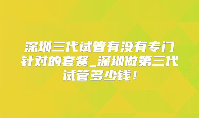 深圳三代试管有没有专门针对的套餐_深圳做第三代试管多少钱!