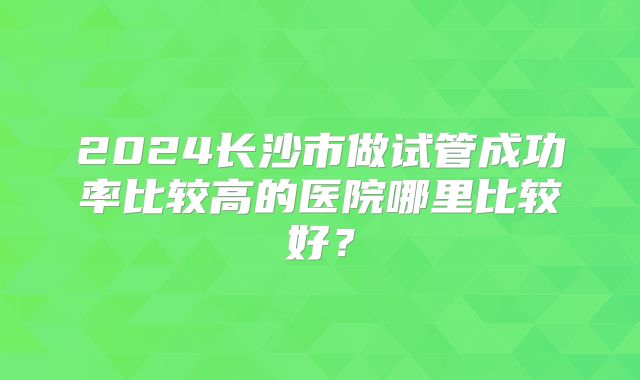 2024长沙市做试管成功率比较高的医院哪里比较好？