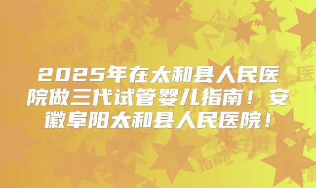 2025年在太和县人民医院做三代试管婴儿指南!安徽阜阳太和县人民医院!