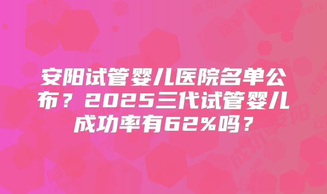 安阳试管婴儿医院名单公布？2025三代试管婴儿成功率有62%吗？