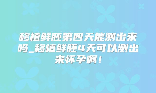 移植鲜胚第四天能测出来吗_移植鲜胚4天可以测出来怀孕啊!