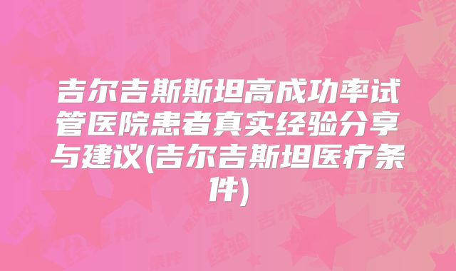 吉尔吉斯斯坦高成功率试管医院患者真实经验分享与建议(吉尔吉斯坦医疗条件)