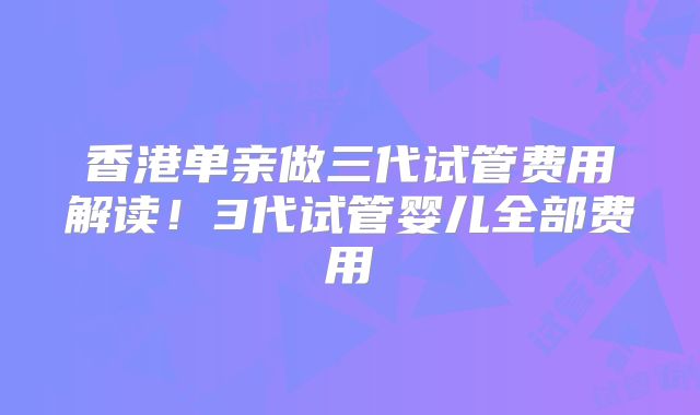 香港单亲做三代试管费用解读！3代试管婴儿全部费用