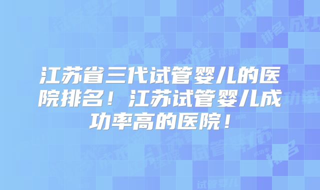 江苏省三代试管婴儿的医院排名！江苏试管婴儿成功率高的医院！