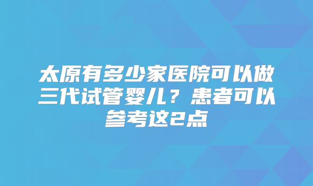 太原有多少家医院可以做三代试管婴儿?患者可以参考这2点