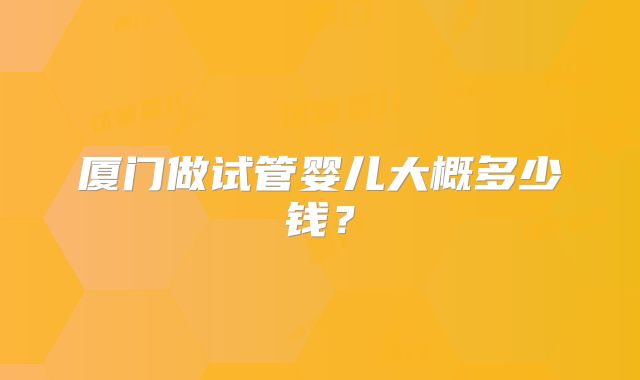 厦门做试管婴儿大概多少钱？